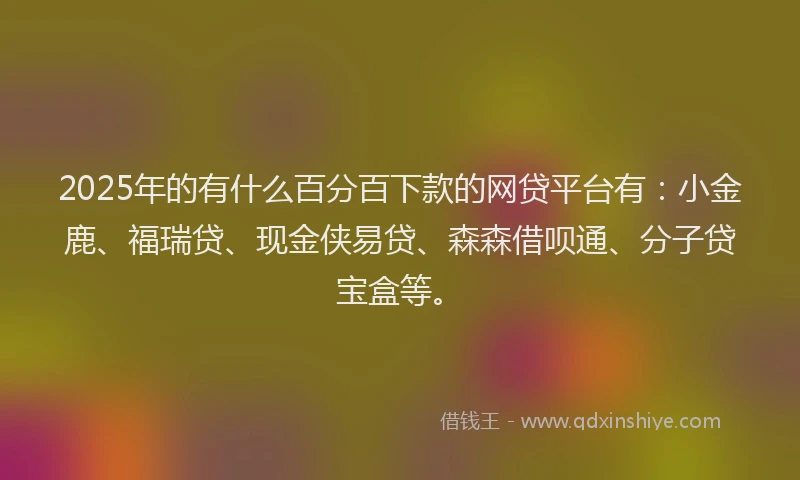 2025年的有什么百分百下款的网贷平台有：小金鹿、福瑞贷、现金侠易贷、森森借呗通、分子贷宝盒等。