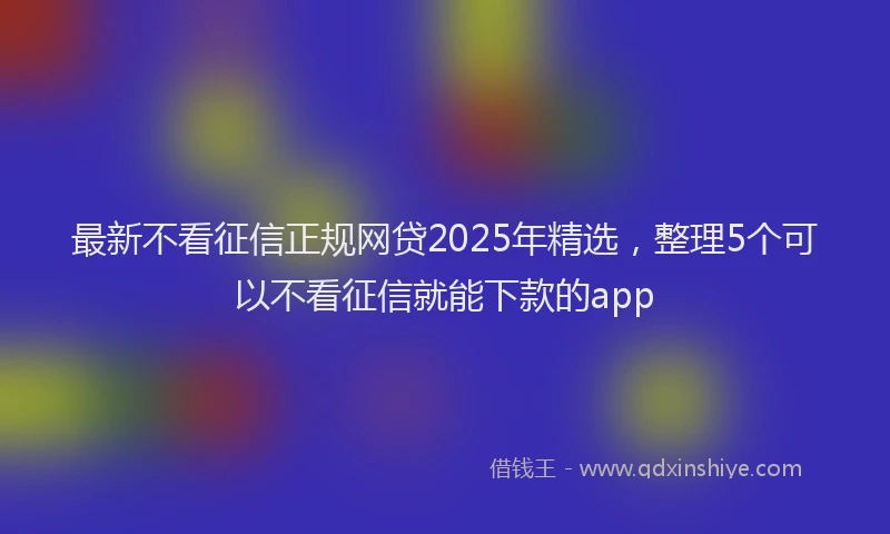 最新不看征信正规网贷2025年精选，整理5个可以不看征信就能下款的app