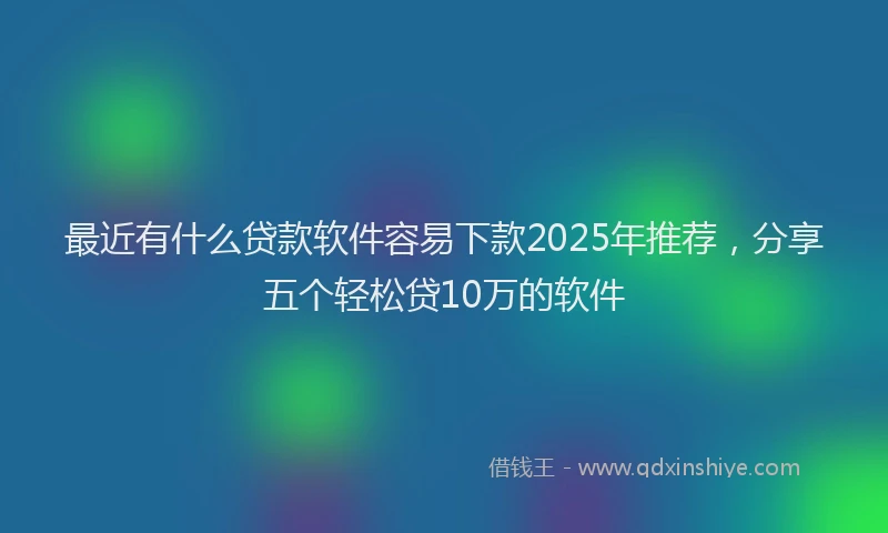 最近有什么贷款软件容易下款2025年推荐，分享五个轻松贷10万的软件