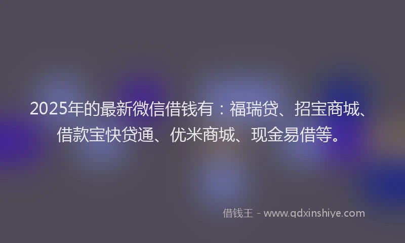 2025年的最新微信借钱有：福瑞贷、招宝商城、借款宝快贷通、优米商城、现金易借等。