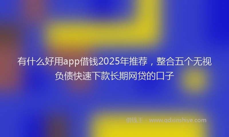 有什么好用app借钱2025年推荐，整合五个无视负债快速下款长期网贷的口子