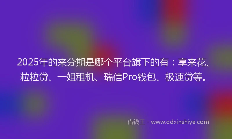 2025年的来分期是哪个平台旗下的有：享来花、粒粒贷、一姐租机、瑞信Pro钱包、极速贷等。