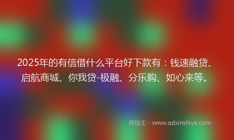 2025年的有信借什么平台好下款有：钱速融贷、启航商城、你我贷-极融、分乐购、如心来等。