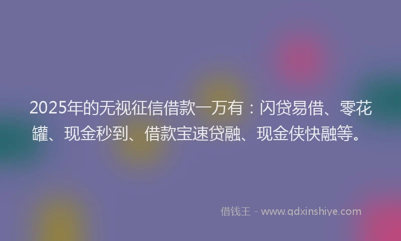2025年的无视征信借款一万有：闪贷易借、零花罐、现金秒到、借款宝速贷融、现金侠快融等。