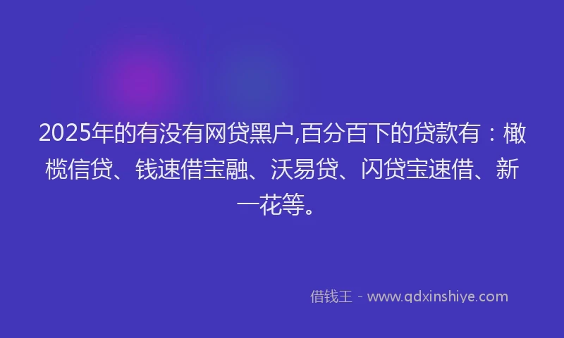 2025年的有没有网贷黑户,百分百下的贷款有：橄榄信贷、钱速借宝融、沃易贷、闪贷宝速借、新一花等。