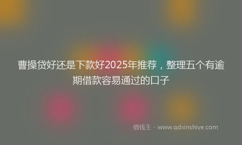 曹操贷好还是下款好2025年推荐，整理五个有逾期借款容易通过的口子