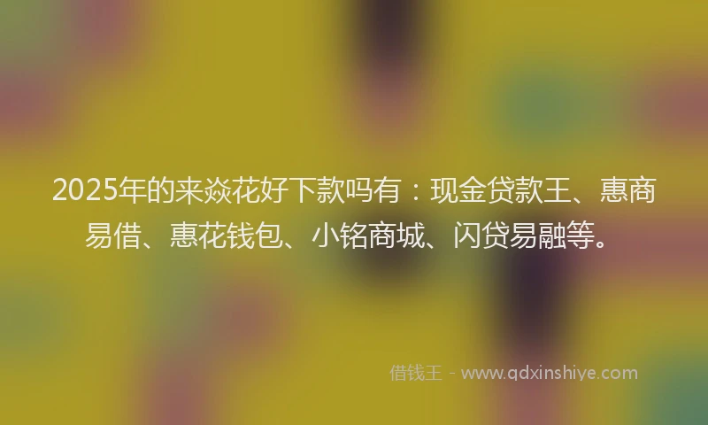 2025年的来焱花好下款吗有：现金贷款王、惠商易借、惠花钱包、小铭商城、闪贷易融等。