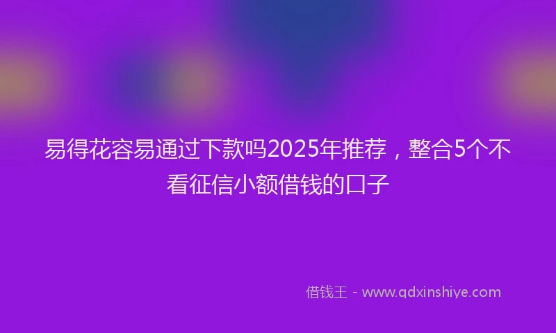易得花容易通过下款吗2025年推荐，整合5个不看征信小额借钱的口子