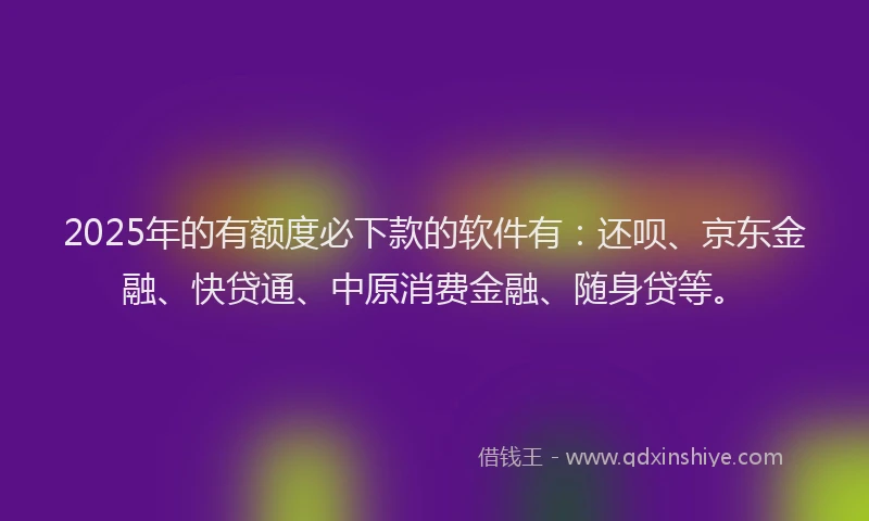 2025年的有额度必下款的软件有：还呗、京东金融、快贷通、中原消费金融、随身贷等。