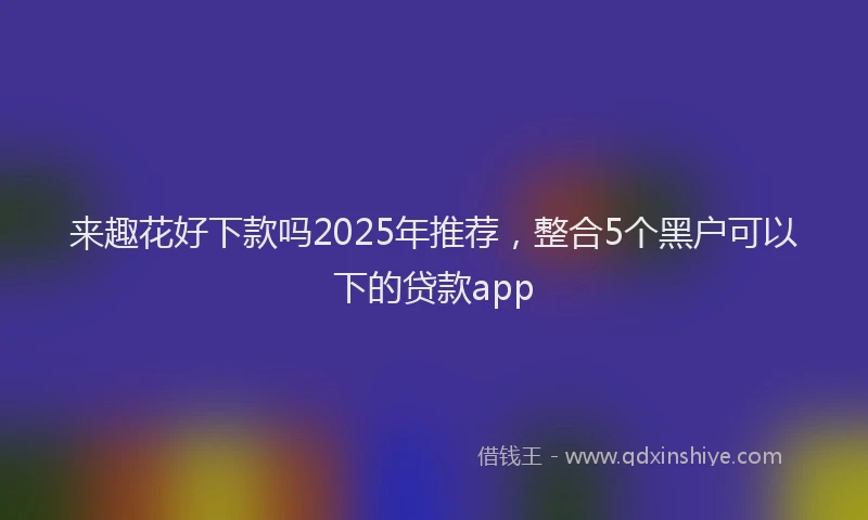 来趣花好下款吗2025年推荐，整合5个黑户可以下的贷款app