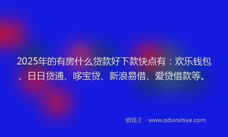2025年的有房什么贷款好下款快点有：欢乐钱包、日日贷通、哆宝贷、新浪易借、爱贷借款等。