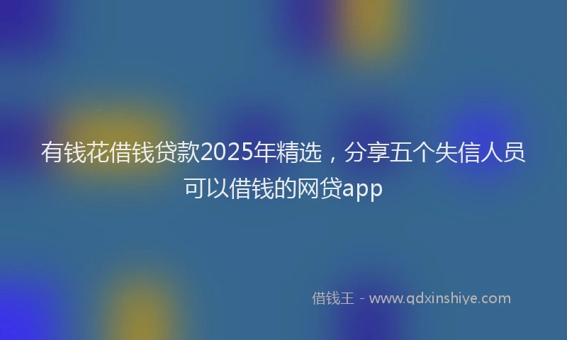 有钱花借钱贷款2025年精选，分享五个失信人员可以借钱的网贷app