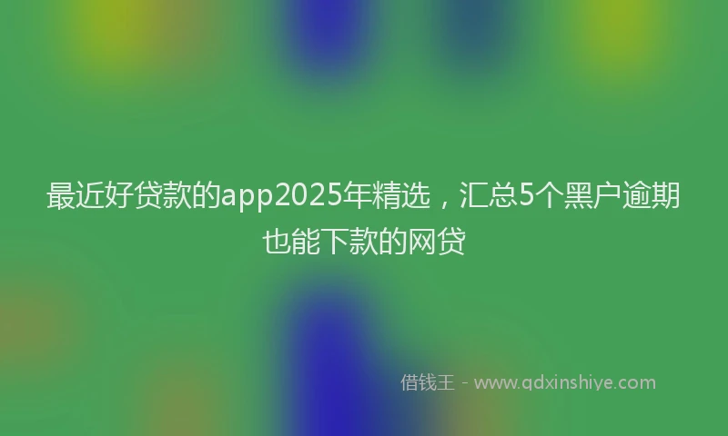 最近好贷款的app2025年精选，汇总5个黑户逾期也能下款的网贷