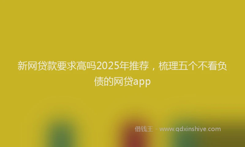 新网贷款要求高吗2025年推荐，梳理五个不看负债的网贷app