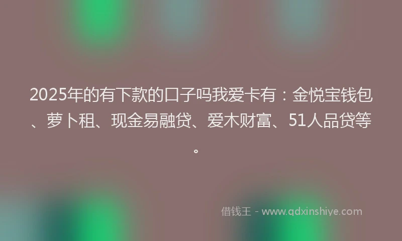 2025年的有下款的口子吗我爱卡有：金悦宝钱包、萝卜租、现金易融贷、爱木财富、51人品贷等。