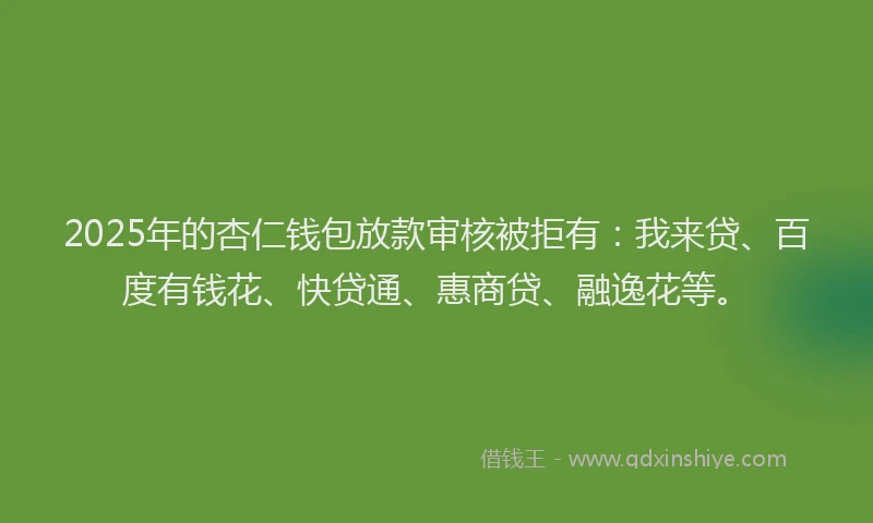 2025年的杏仁钱包放款审核被拒有：我来贷、百度有钱花、快贷通、惠商贷、融逸花等。