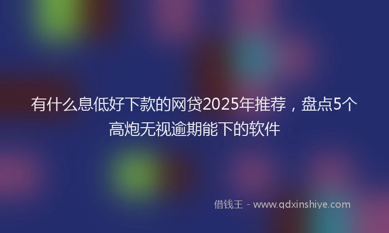 有什么息低好下款的网贷2025年推荐，盘点5个高炮无视逾期能下的软件