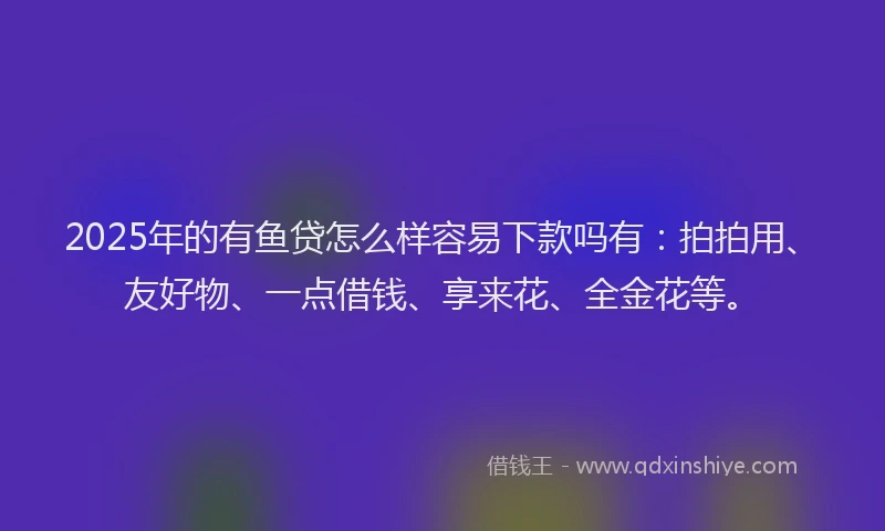 2025年的有鱼贷怎么样容易下款吗有：拍拍用、友好物、一点借钱、享来花、全金花等。