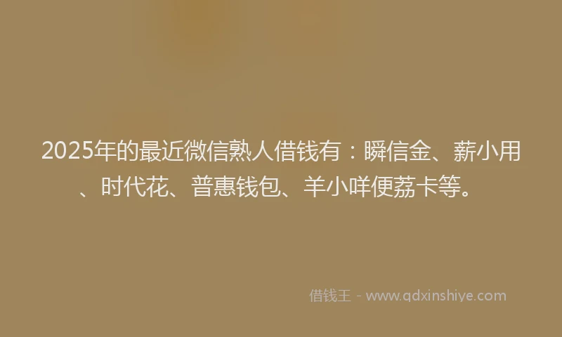 2025年的最近微信熟人借钱有：瞬信金、薪小用、时代花、普惠钱包、羊小咩便荔卡等。
