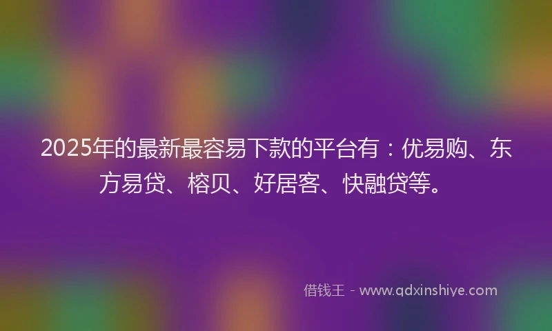 2025年的最新最容易下款的平台有：优易购、东方易贷、榕贝、好居客、快融贷等。