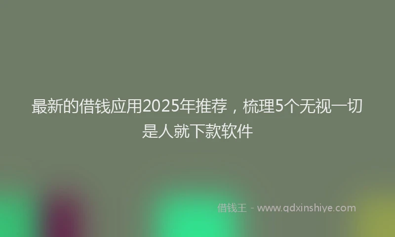 最新的借钱应用2025年推荐，梳理5个无视一切是人就下款软件