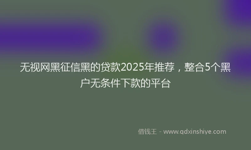 无视网黑征信黑的贷款2025年推荐，整合5个黑户无条件下款的平台