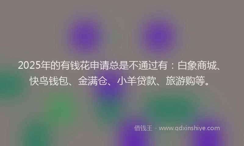 2025年的有钱花申请总是不通过有：白象商城、快鸟钱包、金满仓、小羊贷款、旅游购等。