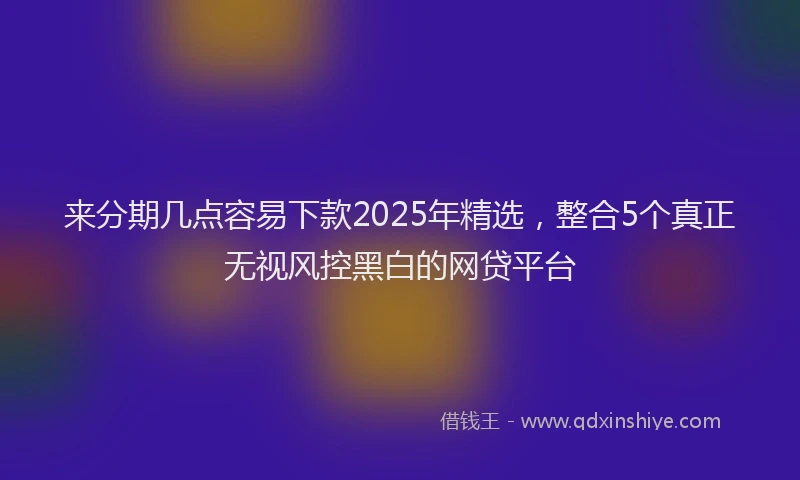 来分期几点容易下款2025年精选，整合5个真正无视风控黑白的网贷平台