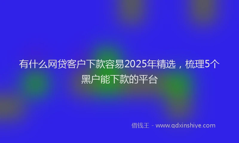 有什么网贷客户下款容易2025年精选，梳理5个黑户能下款的平台