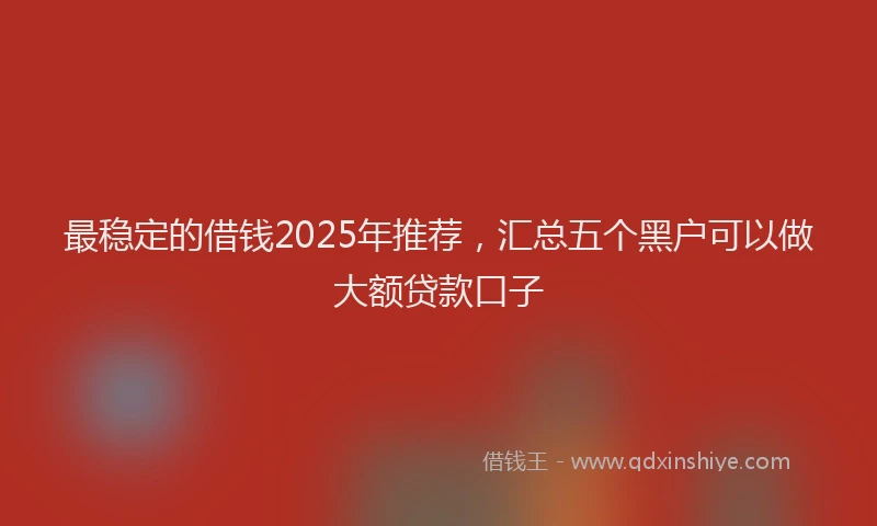 最稳定的借钱2025年推荐，汇总五个黑户可以做大额贷款口子