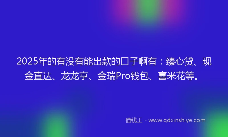 2025年的有没有能出款的口子啊有：臻心贷、现金直达、龙龙享、金瑞Pro钱包、喜米花等。
