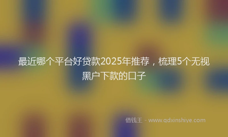 最近哪个平台好贷款2025年推荐，梳理5个无视黑户下款的口子