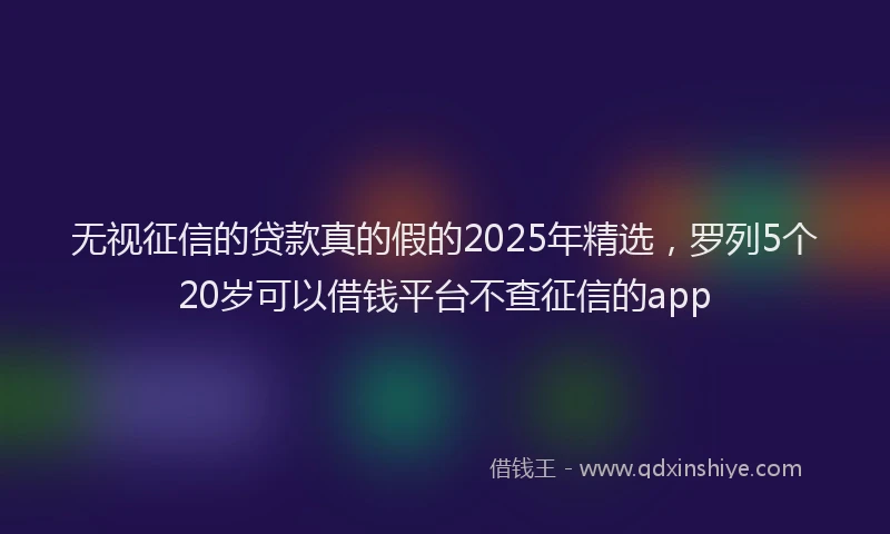 无视征信的贷款真的假的2025年精选，罗列5个20岁可以借钱平台不查征信的app
