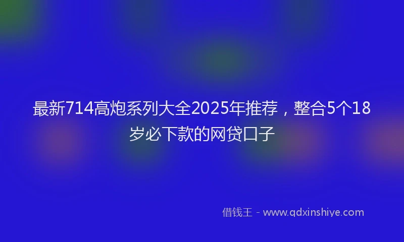 最新714高炮系列大全2025年推荐，整合5个18岁必下款的网贷口子