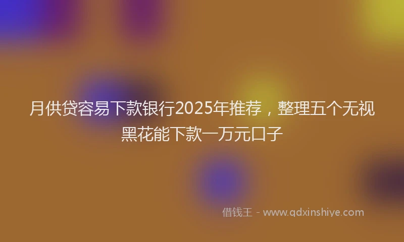月供贷容易下款银行2025年推荐，整理五个无视黑花能下款一万元口子