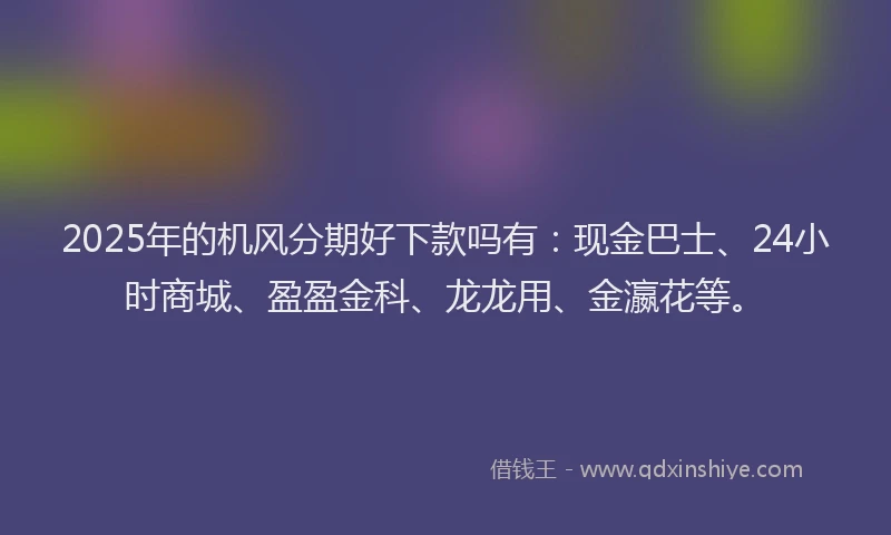 2025年的机风分期好下款吗有：现金巴士、24小时商城、盈盈金科、龙龙用、金瀛花等。