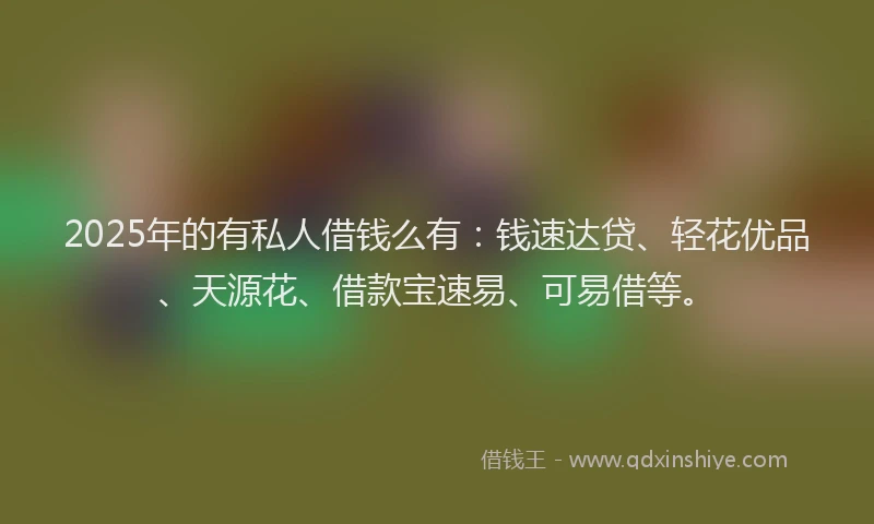 2025年的有私人借钱么有：钱速达贷、轻花优品、天源花、借款宝速易、可易借等。