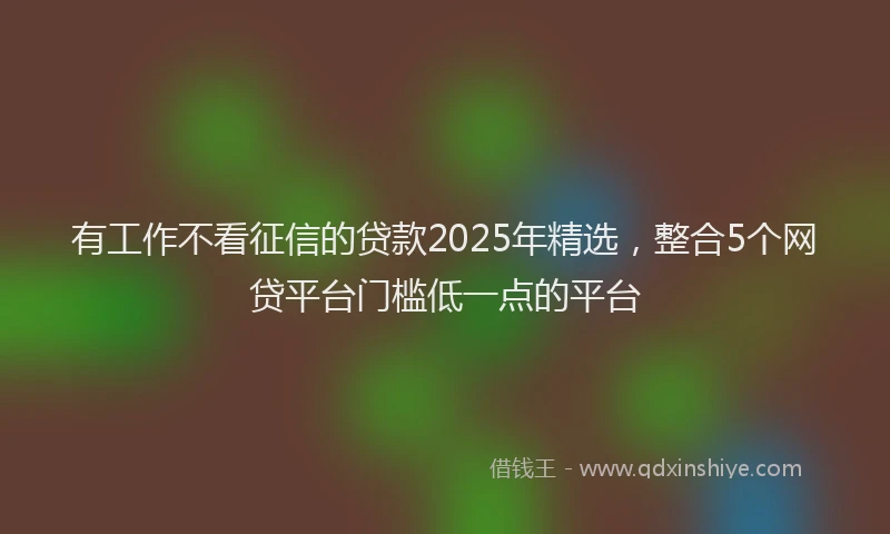 有工作不看征信的贷款2025年精选，整合5个网贷平台门槛低一点的平台