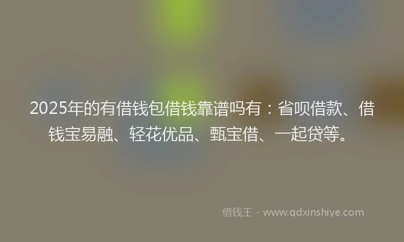 2025年的有借钱包借钱靠谱吗有：省呗借款、借钱宝易融、轻花优品、甄宝借、一起贷等。