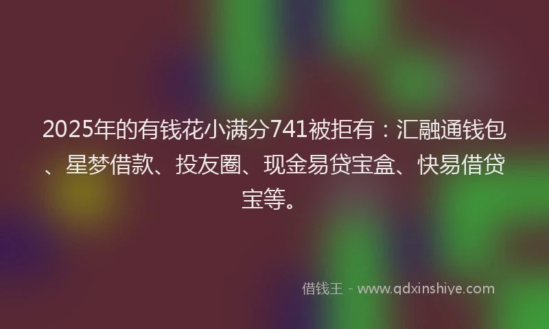 2025年的有钱花小满分741被拒有：汇融通钱包、星梦借款、投友圈、现金易贷宝盒、快易借贷宝等。