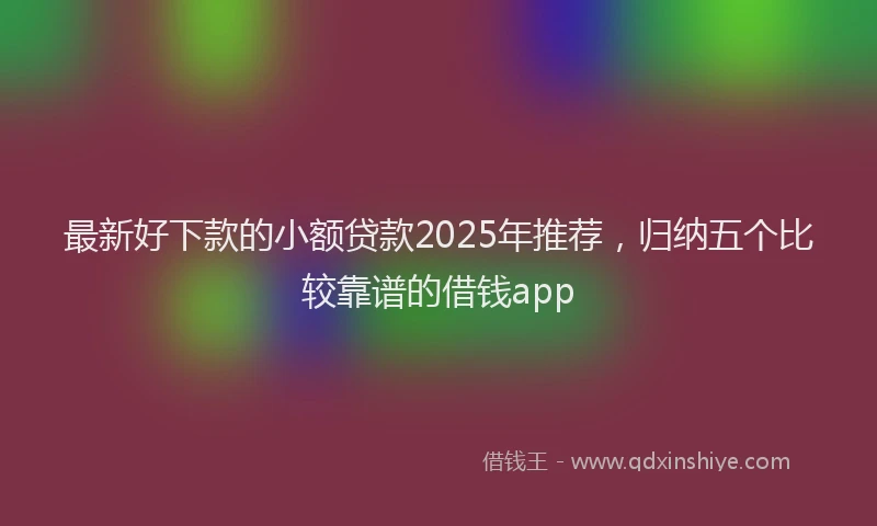 最新好下款的小额贷款2025年推荐，归纳五个比较靠谱的借钱app