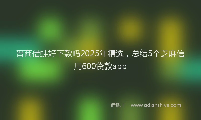 晋商借蛙好下款吗2025年精选，总结5个芝麻信用600贷款app