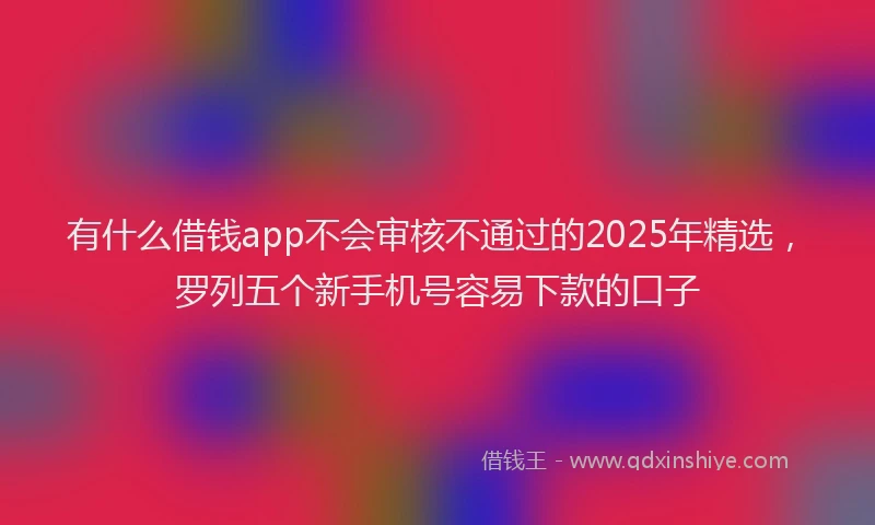 有什么借钱app不会审核不通过的2025年精选，罗列五个新手机号容易下款的口子