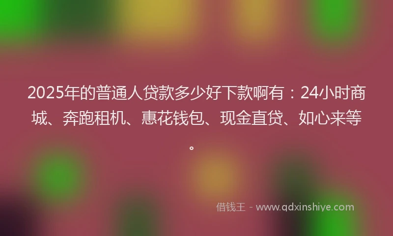 2025年的普通人贷款多少好下款啊有：24小时商城、奔跑租机、惠花钱包、现金直贷、如心来等。