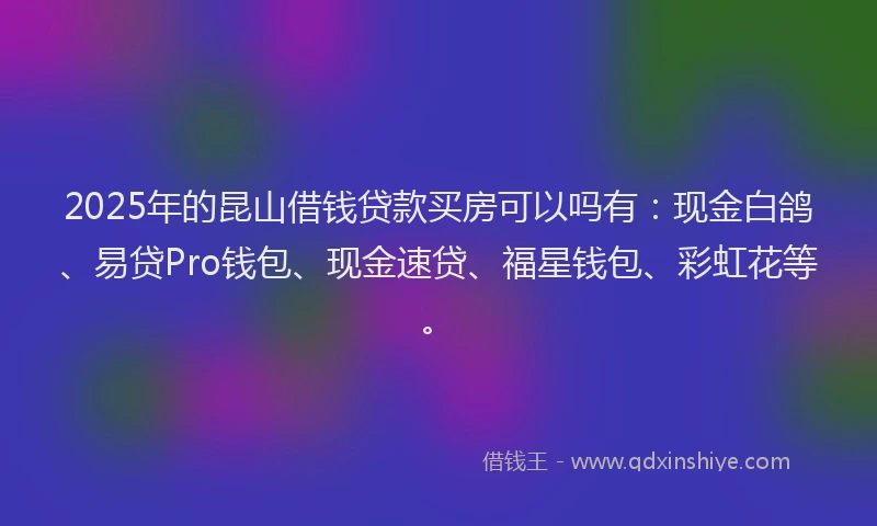 2025年的昆山借钱贷款买房可以吗有：现金白鸽、易贷Pro钱包、现金速贷、福星钱包、彩虹花等。
