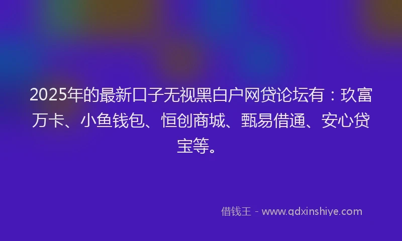 2025年的最新口子无视黑白户网贷论坛有：玖富万卡、小鱼钱包、恒创商城、甄易借通、安心贷宝等。