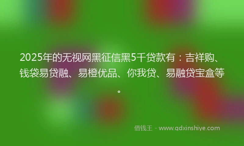 2025年的无视网黑征信黑5千贷款有：吉祥购、钱袋易贷融、易橙优品、你我贷、易融贷宝盒等。