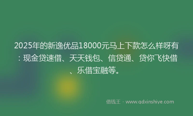 2025年的新逸优品18000元马上下款怎么样呀有：现金贷速借、天天钱包、信贷通、贷你飞快借、乐借宝融等。