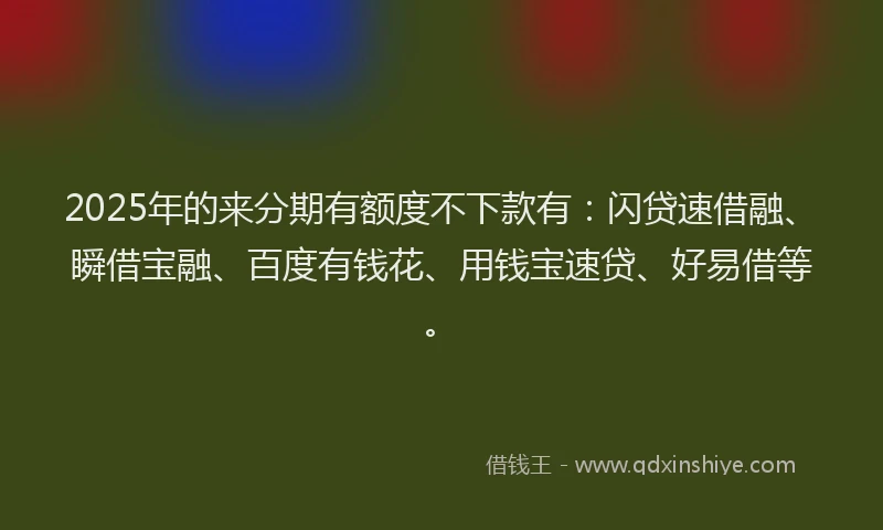 2025年的来分期有额度不下款有：闪贷速借融、瞬借宝融、百度有钱花、用钱宝速贷、好易借等。
