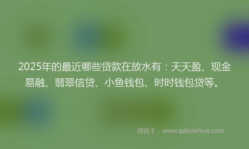2025年的最近哪些贷款在放水有：天天盈、现金易融、翡翠信贷、小鱼钱包、时时钱包贷等。